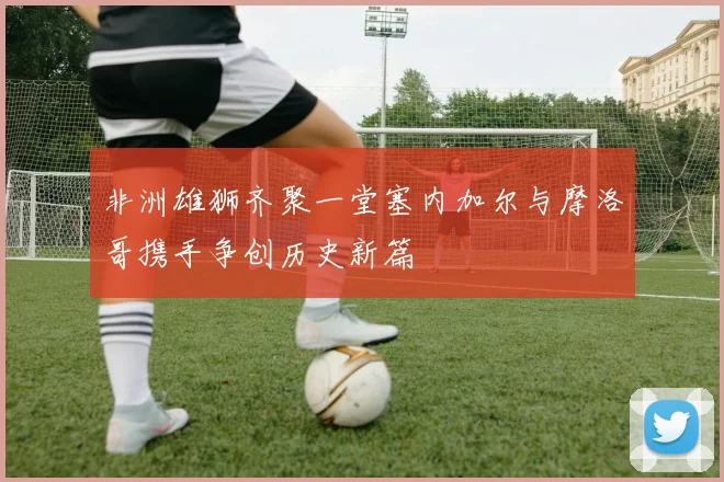 非洲雄狮齐聚一堂塞内加尔与摩洛哥携手争创历史新篇