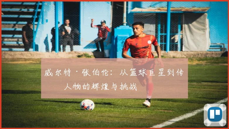威尔特·张伯伦：从篮球巨星到传奇人物的辉煌与挑战