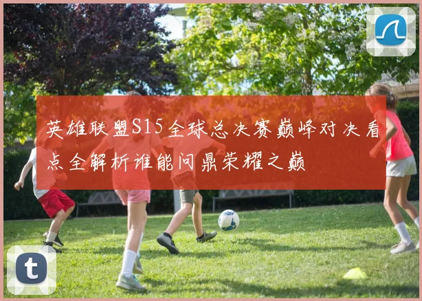 英雄联盟S15全球总决赛巅峰对决看点全解析谁能问鼎荣耀之巅