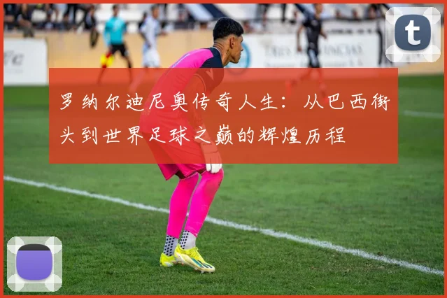 罗纳尔迪尼奥传奇人生：从巴西街头到世界足球之巅的辉煌历程