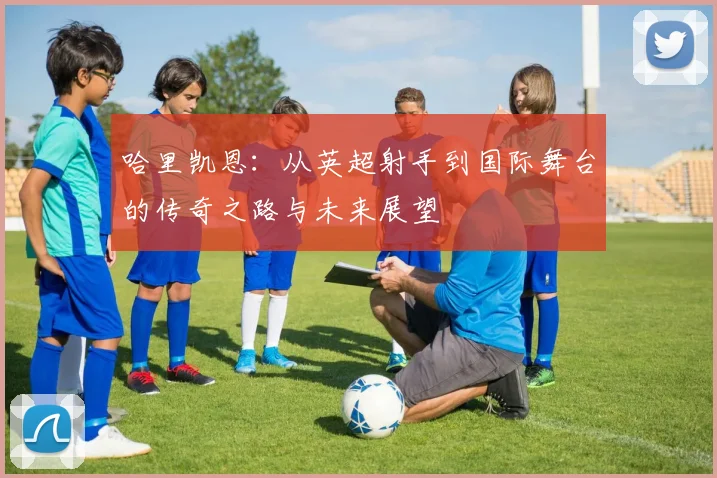 哈里凯恩：从英超射手到国际舞台的传奇之路与未来展望