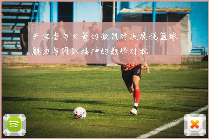 开拓者与火箭的激烈对决展现篮球魅力与团队精神的巅峰对抗