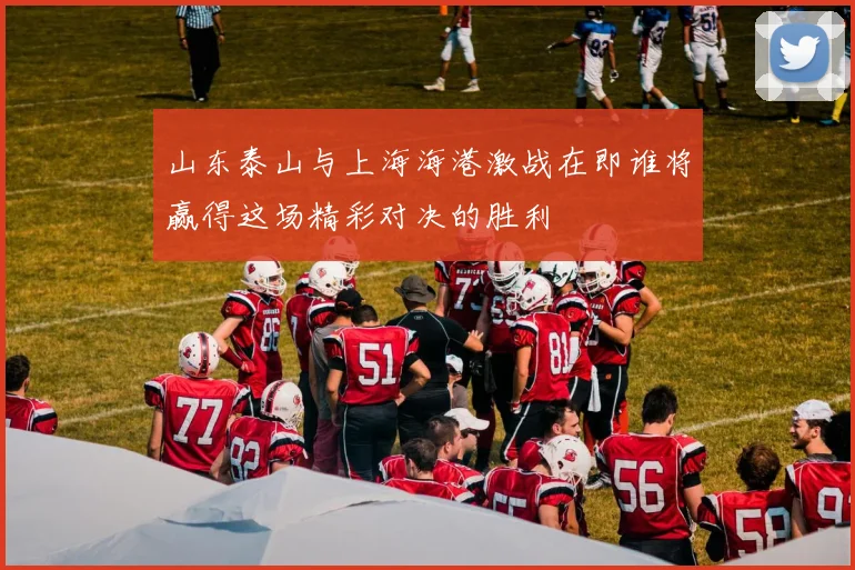 山东泰山与上海海港激战在即谁将赢得这场精彩对决的胜利
