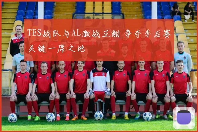 TES战队与AL激战正酣 争夺季后赛关键一席之地