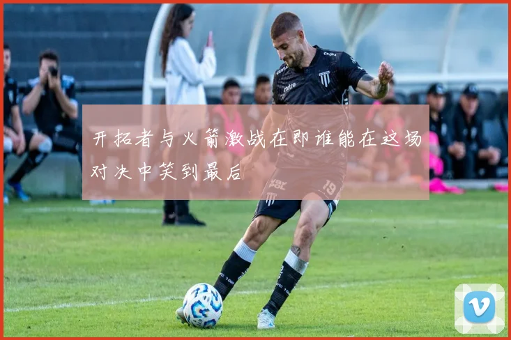 开拓者与火箭激战在即谁能在这场对决中笑到最后