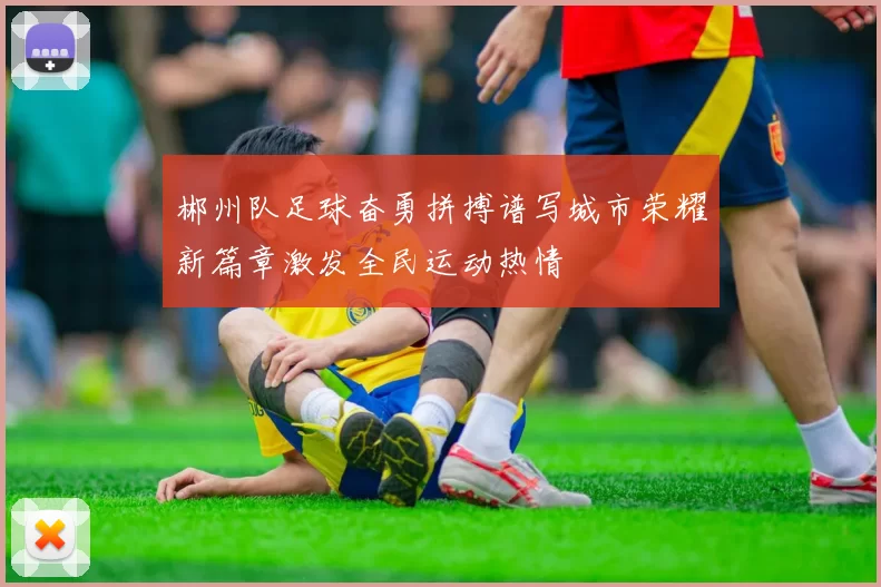 郴州队足球奋勇拼搏谱写城市荣耀新篇章激发全民运动热情