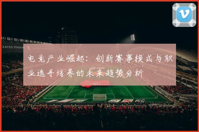 电竞产业崛起：创新赛事模式与职业选手培养的未来趋势分析