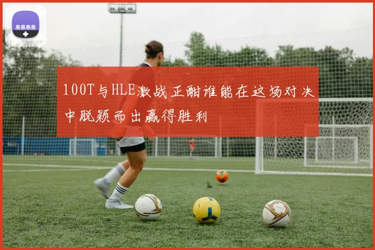 100T与HLE激战正酣谁能在这场对决中脱颖而出赢得胜利