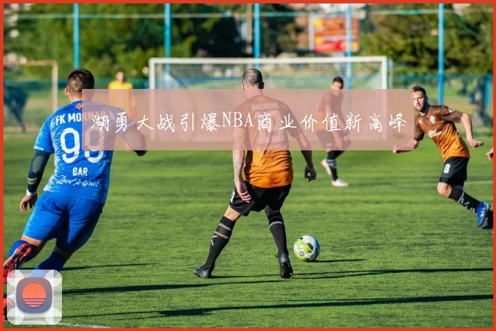湖勇大战引爆NBA商业价值新高峰