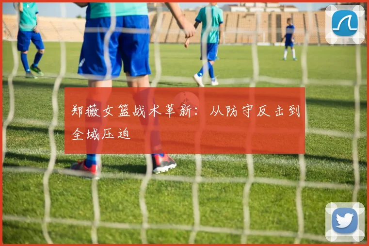 郑薇女篮战术革新：从防守反击到全域压迫