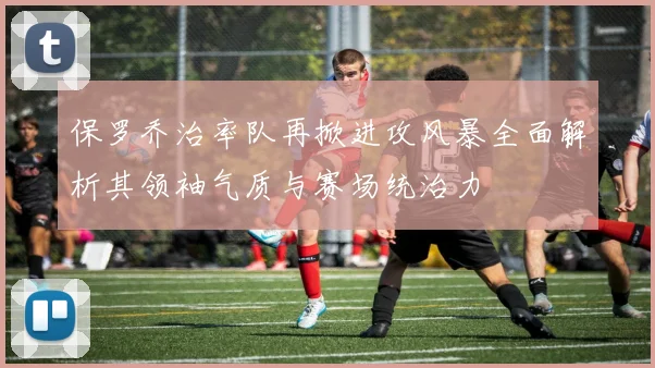保罗乔治率队再掀进攻风暴全面解析其领袖气质与赛场统治力