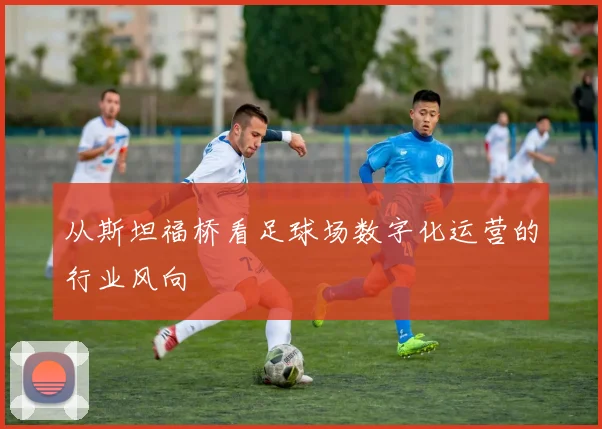 从斯坦福桥看足球场数字化运营的行业风向