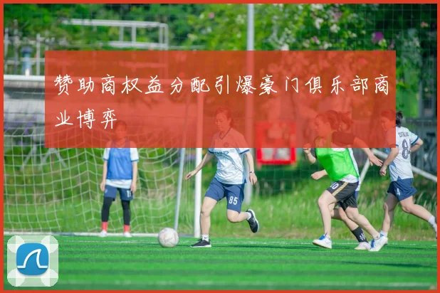 赞助商权益分配引爆豪门俱乐部商业博弈