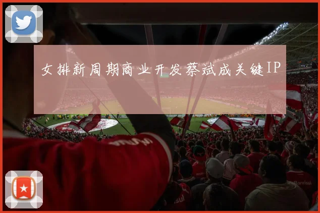女排新周期商业开发蔡斌成关键IP
