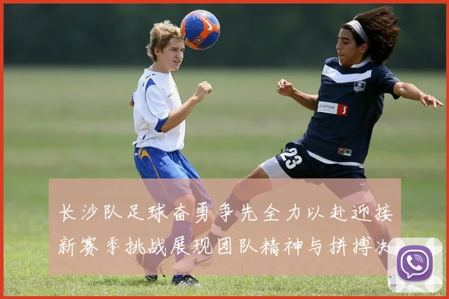 长沙队足球奋勇争先全力以赴迎接新赛季挑战展现团队精神与拼搏决心