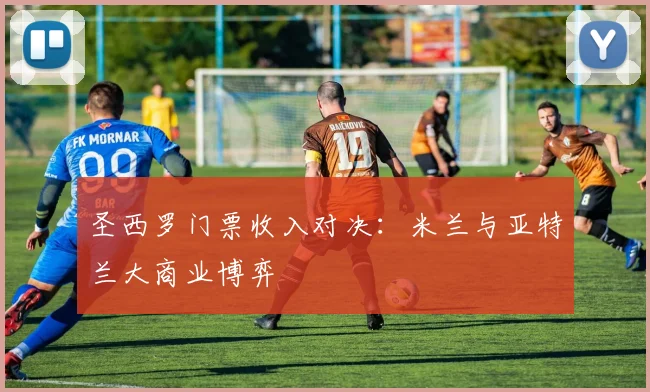 圣西罗门票收入对决：米兰与亚特兰大商业博弈