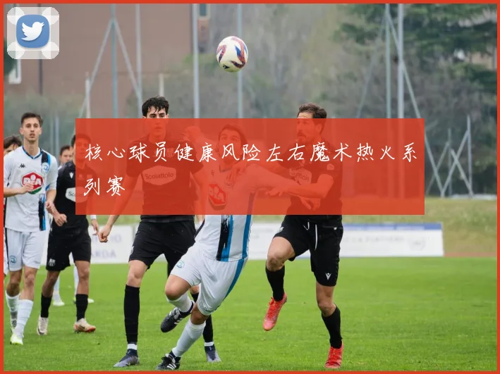 核心球员健康风险左右魔术热火系列赛